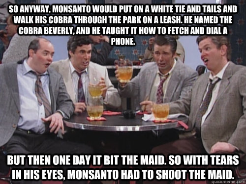 So anyway, Monsanto would put on a white tie and tails and walk his cobra through the park on a leash. He named the cobra Beverly, and he taught it how to fetch and dial a phone. But then one day it bit the maid. So with tears in his eyes, Monsanto had to  