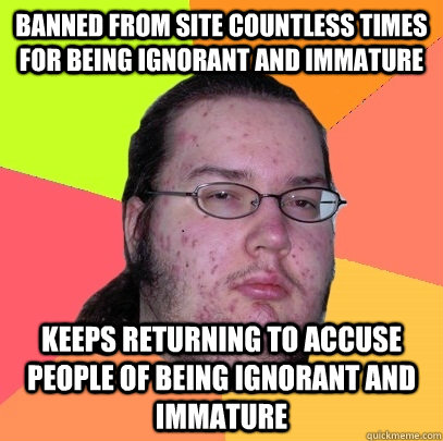 Banned from site countless times for being ignorant and immature Keeps returning to accuse people of being ignorant and immature  Butthurt Dweller