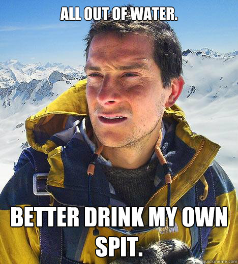 All out of water. better drink my own spit.  Bear Grylls