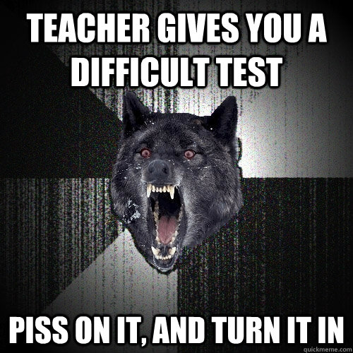 Teacher gives you a difficult test Piss on it, and turn it in  Insanity Wolf bangs Courage Wolf