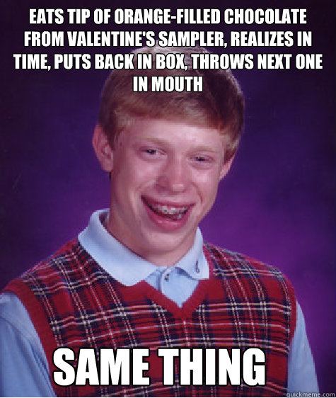 Eats tip of orange-filled chocolate from valentine's sampler, realizes in time, puts back in box, throws next one in mouth same thing  Bad Luck Brian