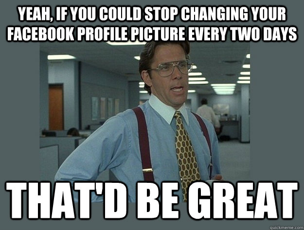 Yeah, if you could stop changing your facebook profile picture every two days That'd be great - Yeah, if you could stop changing your facebook profile picture every two days That'd be great  Office Space Lumbergh