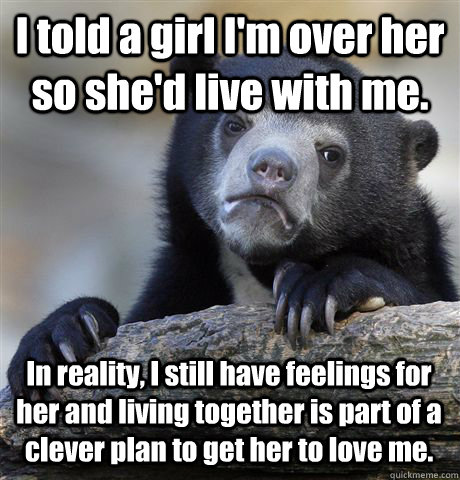 I told a girl I'm over her so she'd live with me. In reality, I still have feelings for her and living together is part of a clever plan to get her to love me.  Confession Bear