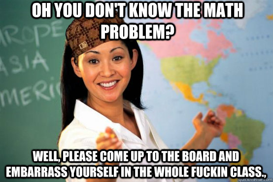 Oh you don't know the math problem? Well, please come up to the board and embarrass yourself in the whole fuckin class.,  