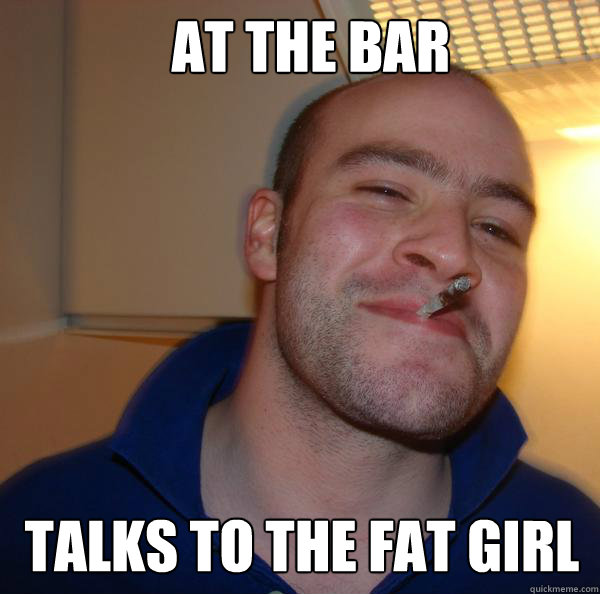 At the bar  talks to the fat girl   Good Guy Greg 