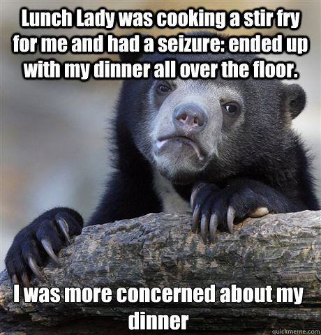 Lunch Lady was cooking a stir fry for me and had a seizure: ended up with my dinner all over the floor. I was more concerned about my dinner  Confession Bear