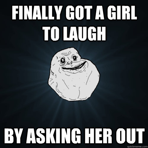 Finally got a girl to laugh By Asking her out  Forever Alone