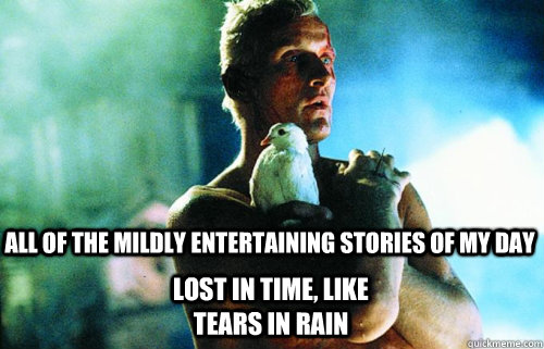 all of the mildly entertaining stories of my day lost in time, like tears in rain  Sad Roy Batty