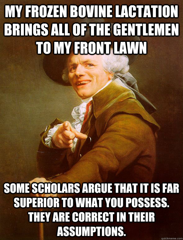 MY FROZEN BOVINE LACTATION BRINGS ALL OF THE GENTLEMEN TO MY FRONT LAWN some scholars argue that it is far superior to what you possess. They are correct in their assumptions.  Joseph Ducreux