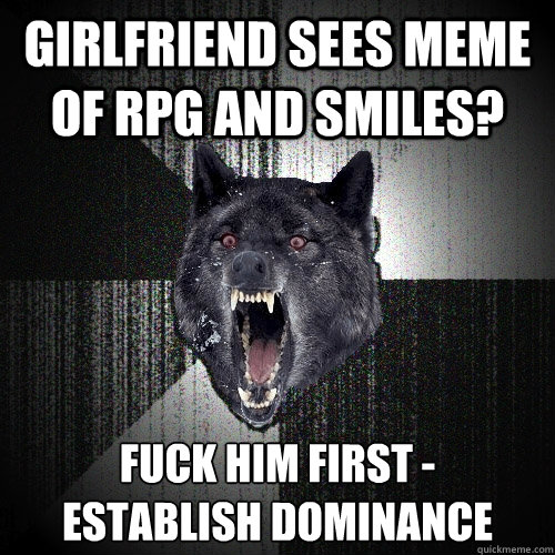 girlfriend sees meme of RPG and smiles? fuck him first -
establish dominance  Insanity Wolf