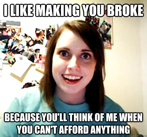 I like making you broke because you'll think of me when you can't afford anything  Overly Attached Girlfriend