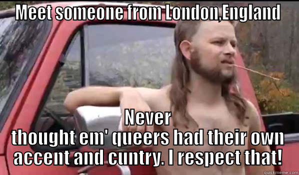 MEET SOMEONE FROM LONDON,ENGLAND NEVER THOUGHT EM' QUEERS HAD THEIR OWN ACCENT AND CUNTRY. I RESPECT THAT! Almost Politically Correct Redneck