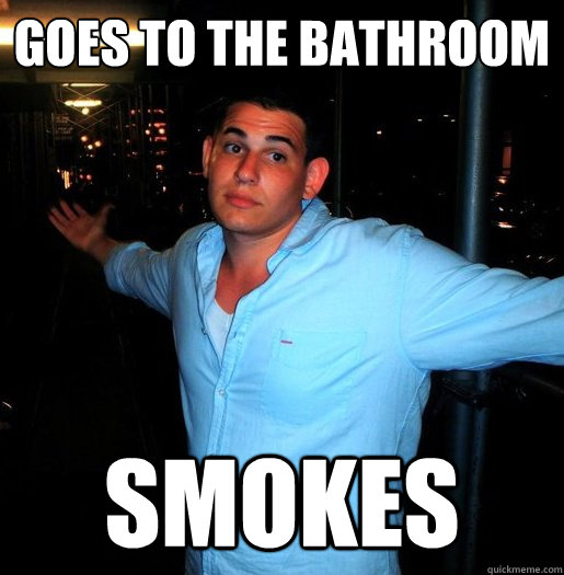 goes to the bathroom smokes - goes to the bathroom smokes  Better