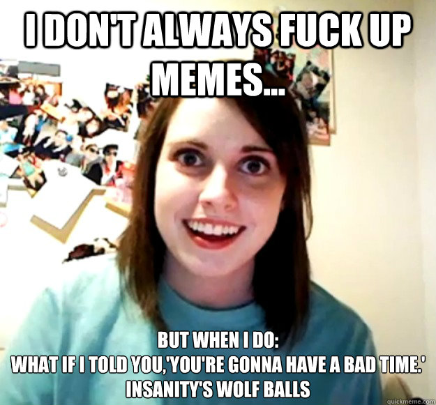 I don't always fuck up memes... But when I do:
What if I told you,'You're gonna have a bad time.'  
Insanity's wolf balls                                    - I don't always fuck up memes... But when I do:
What if I told you,'You're gonna have a bad time.'  
Insanity's wolf balls                                     Overly Attached Girlfriend