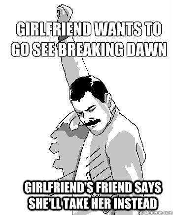 Girlfriend wants to go see breaking dawn girlfriend's friend says she'll take her instead  Freddie Mercury