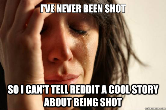 I've never been shot So I can't tell Reddit a cool story about being shot  First World Problems