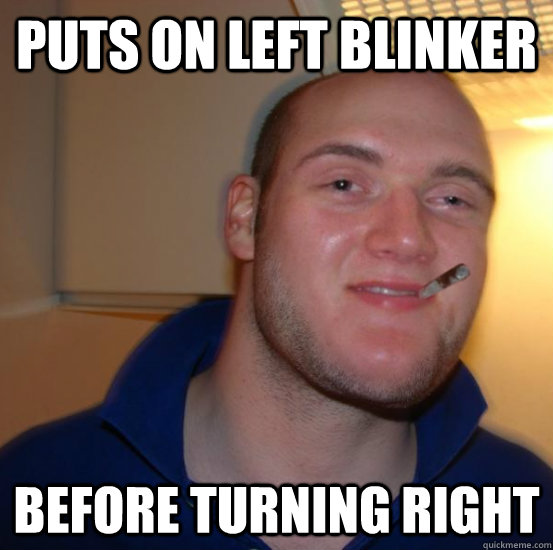 PUTS ON LEFT BLINKER BEFORE TURNING RIGHT - PUTS ON LEFT BLINKER BEFORE TURNING RIGHT  Good 10 Guy Greg