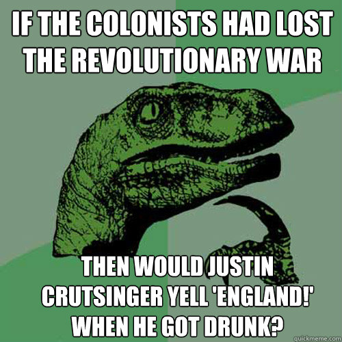 If the colonists had lost the revolutionary war then would Justin Crutsinger yell 'England!' when he got drunk?  Philosoraptor