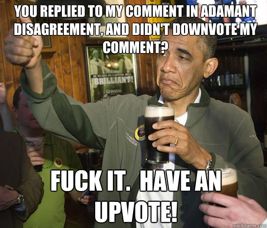 You replied to my comment in adamant disagreement, and didn't downvote my comment? Fuck it.  Have an upvote!  Upvoting Obama