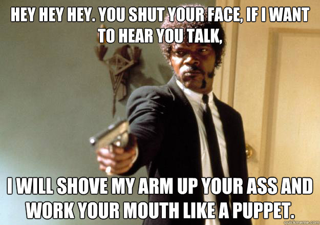 hey hey hey. you shut your face, if i want to hear you talk, i will shove my arm up your ass and work your mouth like a puppet.
 - hey hey hey. you shut your face, if i want to hear you talk, i will shove my arm up your ass and work your mouth like a puppet.
  Samuel L Jackson