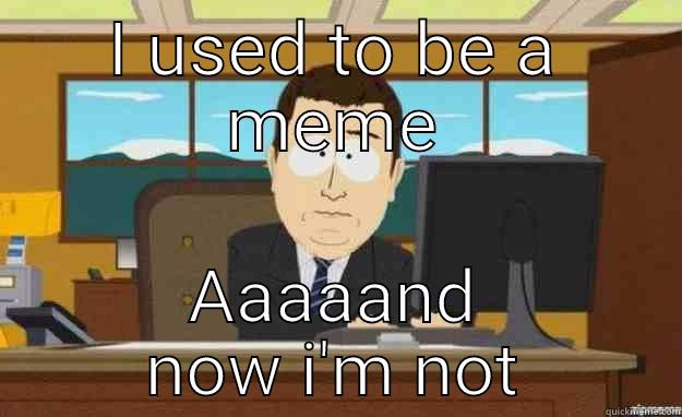 I USED TO BE A MEME AAAAAND NOW I'M NOT aaaand its gone