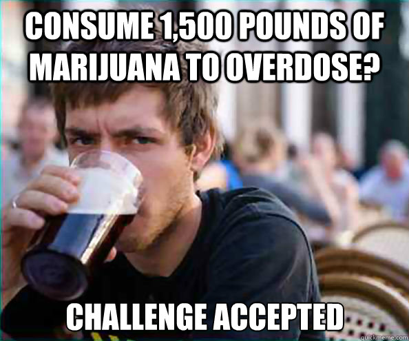 Consume 1,500 pounds of marijuana to overdose? challenge accepted   Lazy College Senior