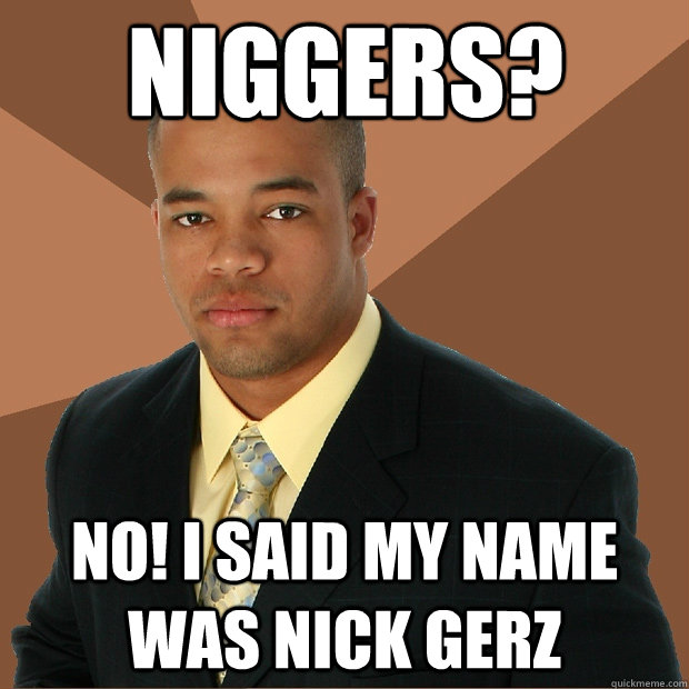 Niggers? No! I said my name was Nick Gerz - Niggers? No! I said my name was Nick Gerz  Successful Black Man