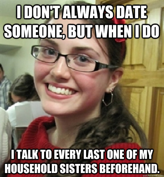 I don't always date someone, but when i do I talk to every last one of my household sisters beforehand.   