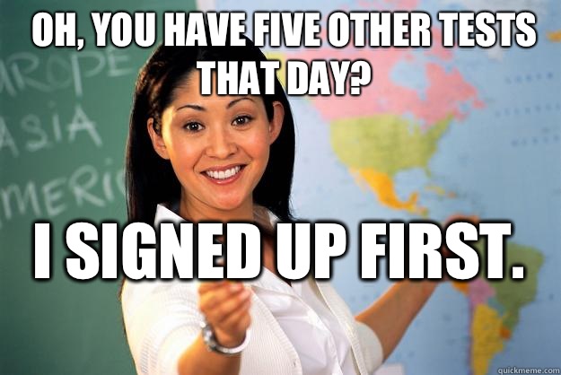 Oh, you have five other tests that day? I signed up first.  - Oh, you have five other tests that day? I signed up first.   Unhelpful High School Teacher