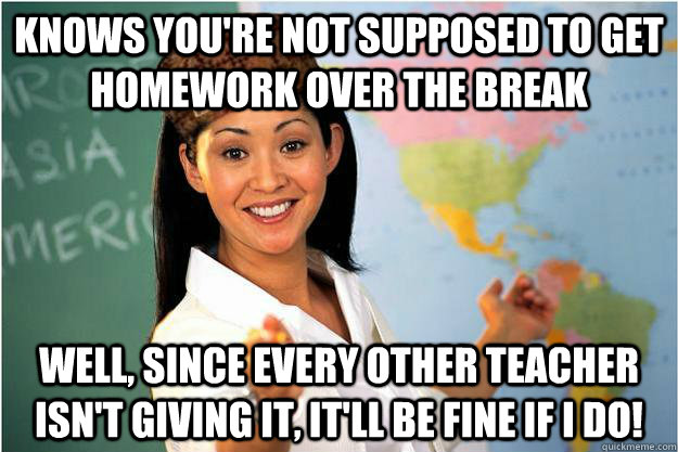 Knows you're not supposed to get homework over the break Well, Since Every Other teacher isn't giving it, It'll be fine if i do!  Scumbag Teacher