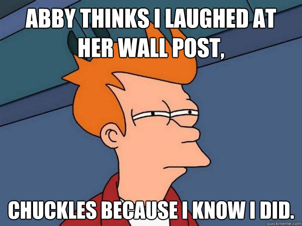 Abby thinks I laughed at her wall post, chuckles because i know i did.  Futurama Fry