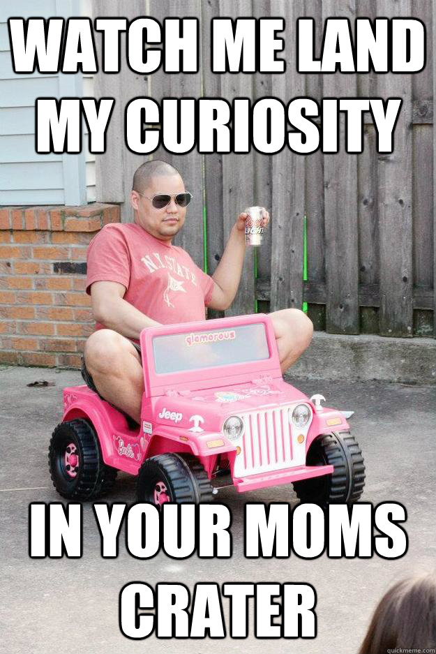 watch me land my curiosity  in your moms crater  drunk dad