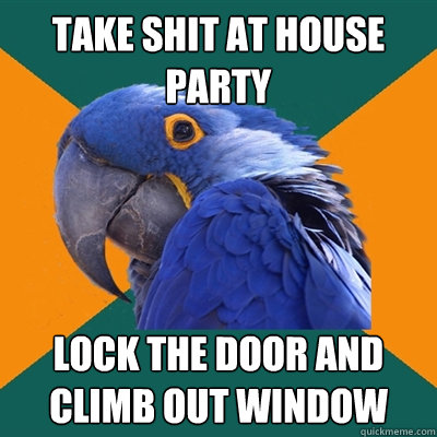 take shit at house party lock the door and climb out window  Paranoid Parrot