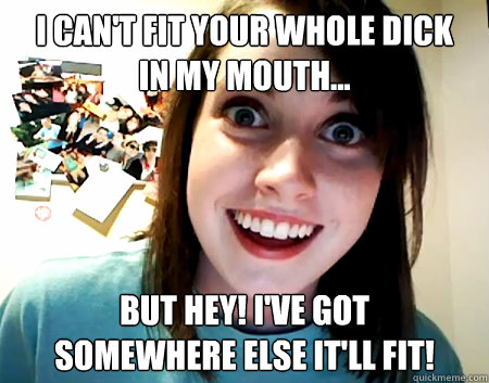 I can't fit your whole dick 
in my mouth... but hey! I've got 
somewhere else it'll fit!  Overly Attached Girlfriend