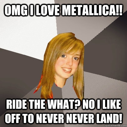 omg i love metallica!! ride the what? no i like off to never never land!  Musically Oblivious 8th Grader