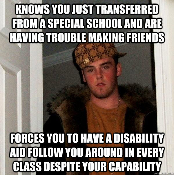 Knows you just transferred from a special school and are having trouble making friends forces you to have a disability aid follow you around in every class despite your capability - Knows you just transferred from a special school and are having trouble making friends forces you to have a disability aid follow you around in every class despite your capability  Scumbag Steve