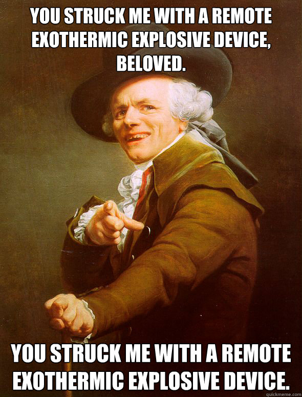 You struck me with a remote exothermic explosive device, beloved. You struck me with a remote exothermic explosive device.  Joseph Ducreux