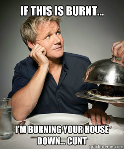 If this is burnt... i'm burning your house down... cunt  Gordon Ramsay Is Served