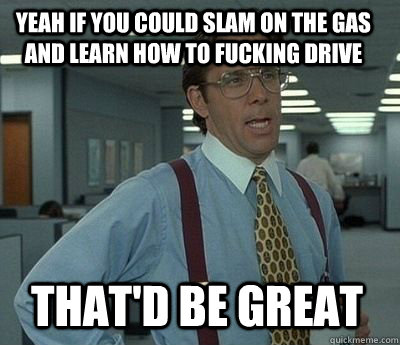 yeah if you could slam on the gas and learn how to fucking drive That'd be great - yeah if you could slam on the gas and learn how to fucking drive That'd be great  Bill Lumbergh