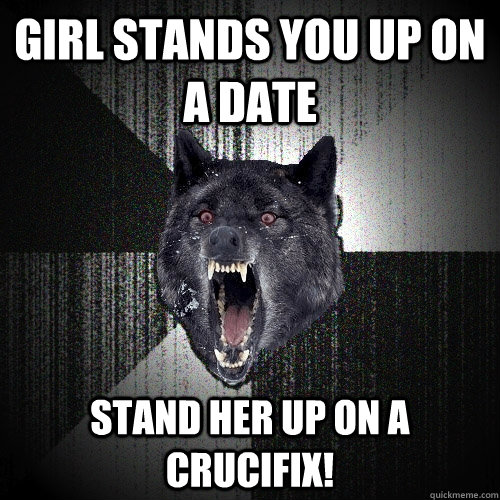 Girl stands you up on a date Stand her up on a crucifix! - Girl stands you up on a date Stand her up on a crucifix!  Insanity Wolf