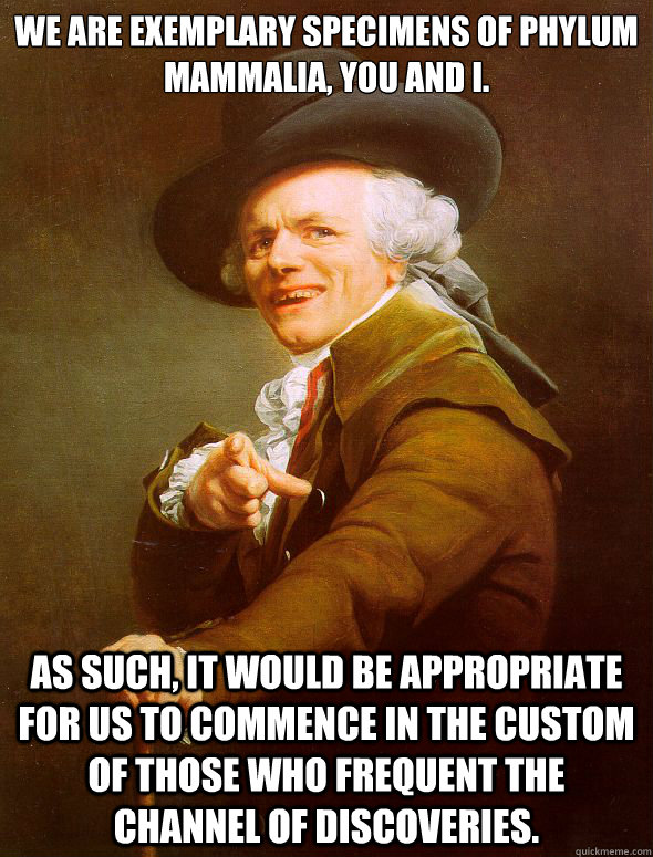 We are exemplary specimens of phylum mammalia, you and I. As such, it would be appropriate for us to commence in the custom of those who frequent the channel of discoveries. - We are exemplary specimens of phylum mammalia, you and I. As such, it would be appropriate for us to commence in the custom of those who frequent the channel of discoveries.  Joseph Ducreux