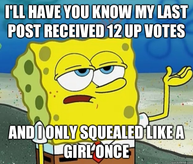 I'll have you know my last post received 12 up votes  And I only squealed like a girl once  Tough Spongebob