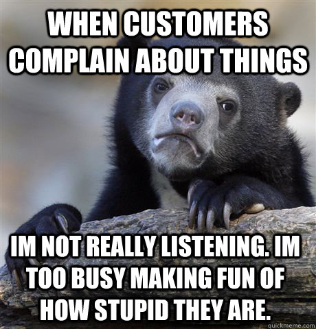 when customers complain about things im not really listening. Im too busy making fun of how stupid they are.  Confession Bear