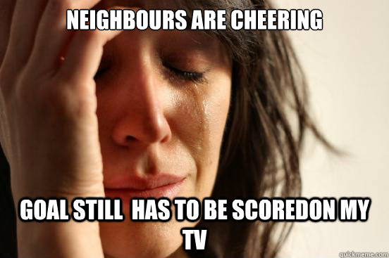 Neighbours are cheering Goal still  has to be scoredon my tv  First World Problems