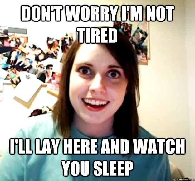 Don't worry i'm not tired i'll lay here and watch you sleep  Overly Attached Girlfriend