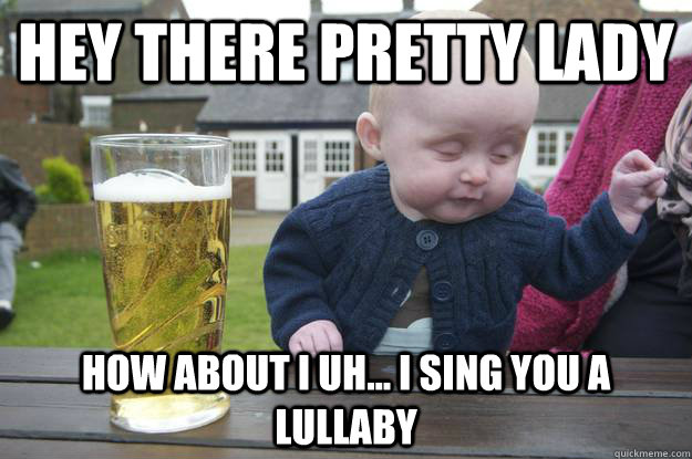 hey there pretty lady how about i uh... i sing you a lullaby  drunk baby