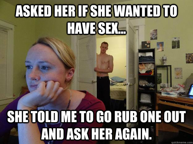 Asked her if she wanted to have sex... She told me to go rub one out and ask her again.  Redditors Husband