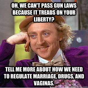 Oh, we can't pass gun laws because it treads on your liberty? Tell me more about how we need to regulate marriage, drugs, and vaginas.  Condescending Wonka