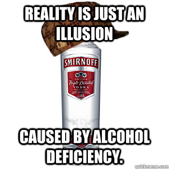 reality is just an illusion caused by alcohol deficiency.  Scumbag Alcohol