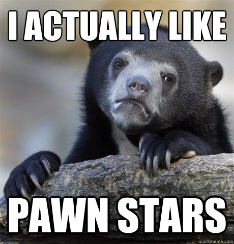 I actually like Pawn Stars  Confession Bear